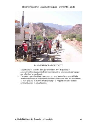 Recomendaciones Constructivas para Pavimento Rígido




                         PAVIMENTADORA DESLIZANTE

   -   En cada uno de los lados de la pavimentadora debe disponerse de
       personal(orilleros) que controle permanentemente el alineamiento del equipo
       con relación a la cuerda guía
   -   Esto es de especial cuidado en sectores en curva porque las orugas del lado
       interno deben reducirr su velocidad de avance en relación a las del lado externo
   -   El éxito consiste en mantener todo el tiempo la perpendicularidad entre la
       pavimentadora y el eje del camino




Instituto Boliviano del Cemento y el Hormigón                                         60
 