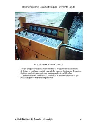 Recomendaciones Constructivas para Pavimento Rígido




                         PAVIMENTADORA DESLIZANTE

   -   Tablero de operación de una pavimentadora de procedencia norteamericana
   -   Se destaca el bastón para partida y parada, los bastones de dirección del equipo y
       distintos manómetros de control de presiones del sistema hidráulico
   -   El accionamiento de los vibradores hidráulicos se realiza en otro tablero que
       puede ser operado de forma independiente




Instituto Boliviano del Cemento y el Hormigón                                         62
 