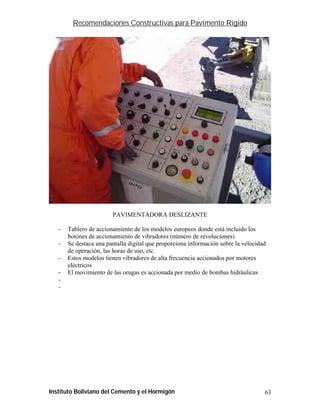 Recomendaciones Constructivas para Pavimento Rígido




                        PAVIMENTADORA DESLIZANTE

   -   Tablero de accionamiento de los modelos europeos donde está incluido los
       botones de accionamiento de vibradores (número de revoluciones)
   -   Se destaca una pantalla digital que proporciona información sobre la velocidad
       de operación, las horas de uso, etc
   -   Estos modelos tienen vibradores de alta frecuencia accionados por motores
       eléctricos
   -   El movimiento de las orugas es accionada por medio de bombas hidráulicas
   -
   -




Instituto Boliviano del Cemento y el Hormigón                                       63
 