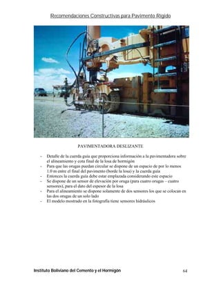 Recomendaciones Constructivas para Pavimento Rígido




                        PAVIMENTADORA DESLIZANTE

   -   Detalle de la cuerda guía que proporciona información a la pavimentadora sobre
       el alineamiento y cota final de la losa de hormigón
   -   Para que las orugas puedan circular se dispone de un espacio de por lo menos
       1.0 m entre el final del pavimento (borde la losa) y la cuerda guía
   -   Entonces la cuerda guía debe estar emplazada considerando este espacio
   -   Se dispone de un sensor de elevación por oruga (para cuatro orugas – cuatro
       sensores), para el dato del espesor de la losa
   -   Para el alineamiento se dispone solamente de dos sensores los que se colocan en
       las dos orugas de un solo lado
   -   El modelo mostrado en la fotografía tiene sensores hidráulicos




Instituto Boliviano del Cemento y el Hormigón                                       64
 