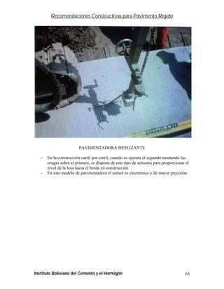 Recomendaciones Constructivas para Pavimento Rígido




                         PAVIMENTADORA DESLIZANTE

   -   En la construcción carril por carril, cuando se ejecuta el segundo montando las
       orugas sobre el primero, se dispone de este tipo de sensores para proporcionar el
       nivel de la losa hacia el borde en construcción
   -   En este modelo de pavimentadora el sensor es electrónico y de mayor precisión




Instituto Boliviano del Cemento y el Hormigón                                         65
 
