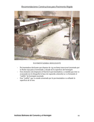 Recomendaciones Constructivas para Pavimento Rígido




                        PAVIMENTADORA DESLIZANTE

   -   Pavimentadora deslizante que dispone de vig oscilante transversal (mostrado por
       la flecha roja) para el terminado y alisado de la superficie del hormigón
   -   Este elemento está dispuesto al final de la pavimentadora y a medida que ésta va
       avanzando (en la fotografía lo hace de izquierda a derecha) se va formando el
       “rodillo” de hormigón mostrado
   -   Este “rodillo” que va siendo arrastrado por la pavimentadora va sellando la
       superficie de la losa




Instituto Boliviano del Cemento y el Hormigón                                       66
 