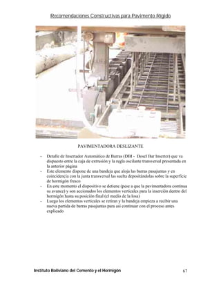 Recomendaciones Constructivas para Pavimento Rígido




                         PAVIMENTADORA DESLIZANTE

   -   Detalle de Insertador Automático de Barras (DBI - Dosel Bar Inserter) que va
       dispuesto entre la caja de extrusión y la regla oscilante transversal presentada en
       la anterior página
   -   Este elemento dispone de una bandeja que aloja las barras pasajuntas y en
       coincidencia con la junta transversal las suelta depositándolas sobre la superficie
       de hormigón fresco
   -   En este momento el dispositivo se detiene (pese a que la pavimentadora continua
       su avance) y son accionados los elementos verticales para la inserción dentro del
       hormigón hasta su posición final (el medio de la losa)
   -   Luego los elementos verticales se retiran y la bandeja empieza a recibir una
       nueva partida de barras pasajuntas para así continuar con el proceso antes
       explicado




Instituto Boliviano del Cemento y el Hormigón                                          67
 