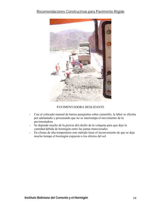 Recomendaciones Constructivas para Pavimento Rígido




                        PAVIMENTADORA DESLIZANTE

   -   Con el colocado manual de barras pasajuntas sobre canastillo, la labor se efectúa
       por adelantado y procurando que no se interrumpa el movimiento de la
       pavimentadora
   -   Se depende mucho de la pericia del chofer de la volqueta para que deje la
       cantidad debida de hormigón entre las juntas transversales
   -   En climas de alta temperatura este método tiene el inconveniente de que se deja
       mucho tiempo el hormigón expuesto a los efectos del sol




Instituto Boliviano del Cemento y el Hormigón                                        68
 