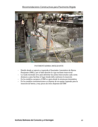 Recomendaciones Constructivas para Pavimento Rígido




                         PAVIMENTADORA DESLIZANTE

   -   Detalle donde se aprecia a izquierda el Insertador Automático de Barras
       Pasajuntas (DBI) y por el lado derecho la viga oscilante transversal
   -   La rueda mostrada sirve para delimitar las juntas transversales cada cierta
       distancia y para facilitar el lugar donde debe realizarse la inserción
   -   En los modelos europeos el DBI se opera desde la misma pavimentadora
   -   En los modelos norteamericanos se dispone de un equipo separado para la
       inserción de barras y muy pocos de éstos disponen del DBI




Instituto Boliviano del Cemento y el Hormigón                                        69
 