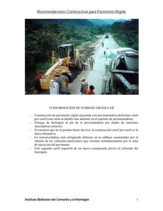 Recomendaciones Constructivas para Pavimento Rígido




                  CONFORMACIÓN DE SUBBASE GRANULAR

   -   Construcción de pavimento rígido ejecutado con pavimentadora deslizante carril
       por carril (este tema se detalla más adelante en el capítulo de pavimentadora)
   -   Entrega de hormigón al pie de la pavimentadora por medio de camiones
       mezcladores (mixers)
   -   En sectores que no se pueden hacer desvíos, la construcción carril por carril es la
       única alternativa
   -   La motoniveladora está corrigiendo defectos en la subbase ocasionados por el
       tránsito de los vehículos particulares que circulan simultáneamente por la zona
       de ejecución del pavimento
   -   Este segundo carril requerirá de un nuevo compactado previo al colocado del
       hormigón




Instituto Boliviano del Cemento y el Hormigón                                           7
 