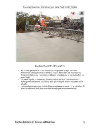 Recomendaciones Constructivas para Pavimento Rígido




                        PAVIMENTADORA DESLIZANTE

   -   En la parte posterior de la pavimentadora, después de la regla oscilante
       transversal, está dispuesto el sistema de alisado transversal por medio de un
       frotacho metálico que viaja transversalmente a medida que la pavimentadora va
       avanzando
   -   Se puede regular la presión del frotacho en función de la consistencia del
       hormigón recientemente colocado y para que se logren buenos resultados en el
       alisado
   -   Adicionalmente para este modelo de pavimentadora se puede ver la estructura de
       soporte del molde deslizante lateral (soportado por la cadena mostrada)




Instituto Boliviano del Cemento y el Hormigón                                     70
 