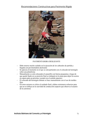 Recomendaciones Constructivas para Pavimento Rígido




                         PAVIMENTADORA DESLIZANTE

   -   Debe tenerse mucho cuidado en la ejecución de los cabezales de partida y
       llegada con pavimentadora deslizante
   -   Se aprecia el momento en el que se está partiendo con el colocado de hormigón
       sobre una plataforma
   -   Manualmente se está colocando el canastillo con barras pasajuntas y luego de
       que quede fijado en su posición final se trabajará en la junta para dejar los aceros
       en espera para un próximo vaciado (en el sentido opuesto)
   -   El colocado del hormigón faltante se hace manualmente con el uso de moldes
       fijos
   -   En estos sectores es crítico el acabado final y deben extremarse esfuerzos para
       que no se influya en la suavidad de conducción (aspecto que observa el usuario
       de la carretera)




Instituto Boliviano del Cemento y el Hormigón                                           71
 