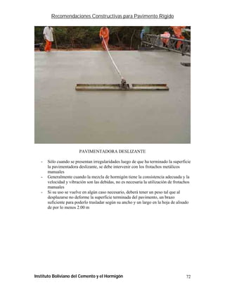 Recomendaciones Constructivas para Pavimento Rígido




                         PAVIMENTADORA DESLIZANTE

   -   Sólo cuando se presentan irregularidades luego de que ha terminado la superficie
       la pavimentadora deslizante, se debe intervenir con los frotachos metálicos
       manuales
   -   Generalmente cuando la mezcla de hormigón tiene la consistencia adecuada y la
       velocidad y vibración son las debidas, no es necesaria la utilización de frotachos
       manuales
   -   Si su uso se vuelve en algún caso necesario, deberá tener un peso tal que al
       desplazarse no deforme la superficie terminada del pavimento, un brazo
       suficiente para poderlo trasladar según su ancho y un largo en la hoja de alisado
       de por lo menos 2.00 m




Instituto Boliviano del Cemento y el Hormigón                                         72
 