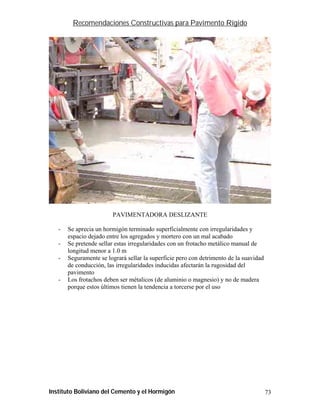 Recomendaciones Constructivas para Pavimento Rígido




                        PAVIMENTADORA DESLIZANTE

   -   Se aprecia un hormigón terminado superficialmente con irregularidades y
       espacio dejado entre los agregados y mortero con un mal acabado
   -   Se pretende sellar estas irregularidades con un frotacho metálico manual de
       longitud menor a 1.0 m
   -   Seguramente se logrará sellar la superficie pero con detrimento de la suavidad
       de conducción, las irregularidades inducidas afectarán la rugosidad del
       pavimento
   -   Los frotachos deben ser métalicos (de aluminio o magnesio) y no de madera
       porque estos últimos tienen la tendencia a torcerse por el uso




Instituto Boliviano del Cemento y el Hormigón                                           73
 