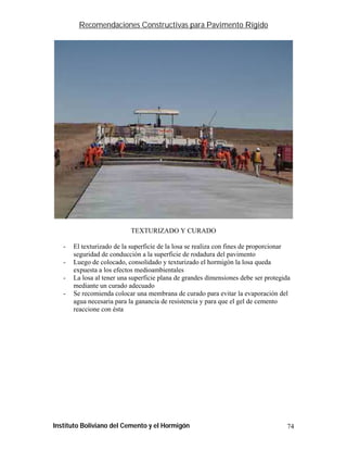 Recomendaciones Constructivas para Pavimento Rígido




                           TEXTURIZADO Y CURADO

   -   El texturizado de la superficie de la losa se realiza con fines de proporcionar
       seguridad de conducción a la superficie de rodadura del pavimento
   -   Luego de colocado, consolidado y texturizado el hormigón la losa queda
       expuesta a los efectos medioambientales
   -   La losa al tener una superficie plana de grandes dimensiones debe ser protegida
       mediante un curado adecuado
   -   Se recomienda colocar una membrana de curado para evitar la evaporación del
       agua necesaria para la ganancia de resistencia y para que el gel de cemento
       reaccione con ésta




Instituto Boliviano del Cemento y el Hormigón                                       74
 