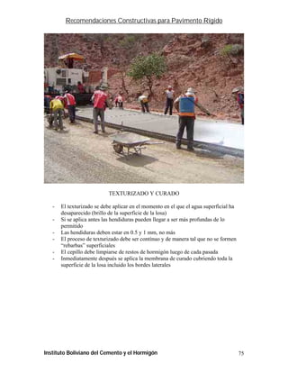 Recomendaciones Constructivas para Pavimento Rígido




                           TEXTURIZADO Y CURADO

   -   El texturizado se debe aplicar en el momento en el que el agua superficial ha
       desaparecido (brillo de la superficie de la losa)
   -   Si se aplica antes las hendiduras pueden llegar a ser más profundas de lo
       permitido
   -   Las hendiduras deben estar en 0.5 y 1 mm, no más
   -   El proceso de texturizado debe ser contínuo y de manera tal que no se formen
       “rebarbas” superficiales
   -   El cepillo debe limpiarse de restos de hormigón luego de cada pasada
   -   Inmediatamente después se aplica la membrana de curado cubriendo toda la
       superficie de la losa incluido los bordes laterales




Instituto Boliviano del Cemento y el Hormigón                                          75
 
