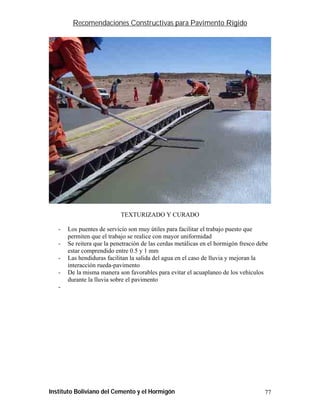 Recomendaciones Constructivas para Pavimento Rígido




                            TEXTURIZADO Y CURADO

   -   Los puentes de servicio son muy útiles para facilitar el trabajo puesto que
       permiten que el trabajo se realice con mayor uniformidad
   -   Se reitera que la penetración de las cerdas metálicas en el hormigón fresco debe
       estar comprendido entre 0.5 y 1 mm
   -   Las hendiduras facilitan la salida del agua en el caso de lluvia y mejoran la
       interacción rueda-pavimento
   -   De la misma manera son favorables para evitar el acuaplaneo de los vehículos
       durante la lluvia sobre el pavimento
   -




Instituto Boliviano del Cemento y el Hormigón                                        77
 