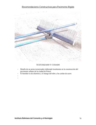 Recomendaciones Constructivas para Pavimento Rígido




                           TEXTURIZADO Y CURADO

   -   Detalle de un peine texturizador elaborado localmente en la construcción del
       pavimento urbano de la ciudad de Potosí
   -   El bastidor es de aluminio y el mango del tubo y las cerdas de acero
   -
   -




Instituto Boliviano del Cemento y el Hormigón                                         78
 