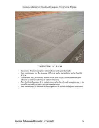 Recomendaciones Constructivas para Pavimento Rígido




                             TEXTURIZADO Y CURADO

   -   Pavimento de ancho completo terminado incluido el texturizado
   -   Está conformado por dos losas de 4.15 m de ancho haciendo un ancho final de
       8.30 m
   -   Los últimos 0.50 m hacia los bordes sirven para alojar los sonorizadores (más
       adelante se explica su forma de implementación)
   -   Para facilitar el cortado de la junta transversal se ha colocado una cinta que evita
       que el texturizado se realice en sus inmediaciones
   -   Este último aspecto también facilita el proceso de sellado de la junta transversal
   -




Instituto Boliviano del Cemento y el Hormigón                                           79
 