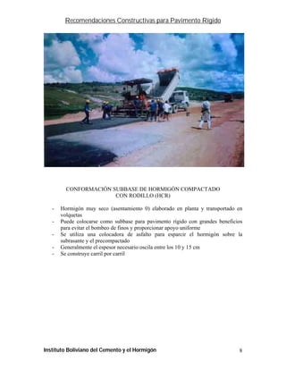 Recomendaciones Constructivas para Pavimento Rígido




         CONFORMACIÓN SUBBASE DE HORMIGÓN COMPACTADO
                       CON RODILLO (HCR)

   -   Hormigón muy seco (asentamiento 0) elaborado en planta y transportado en
       volquetas
   -   Puede colocarse como subbase para pavimento rígido con grandes beneficios
       para evitar el bombeo de finos y proporcionar apoyo uniforme
   -   Se utiliza una colocadora de asfalto para esparcir el hormigón sobre la
       subrasante y el precompactado
   -   Generalmente el espesor necesario oscila entre los 10 y 15 cm
   -   Se construye carril por carril




Instituto Boliviano del Cemento y el Hormigón                                 8
 