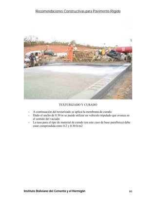 Recomendaciones Constructivas para Pavimento Rígido




                            TEXTURIZADO Y CURADO

   -   A continuación del texturizado se aplica la membrana de curado
   -   Dado el ancho de 8.30 m se puede utilizar un vehículo tripulado que avanza en
       el sentido del vaciado
   -   La tasa para el tipo de material de curado (en este caso de base parafínica) debe
       estar comprendida entre 0.2 y 0.30 lt/m2




Instituto Boliviano del Cemento y el Hormigón                                          80
 