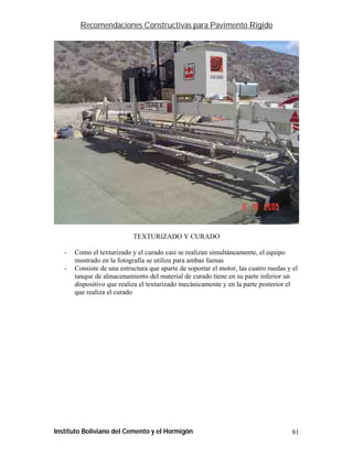 Recomendaciones Constructivas para Pavimento Rígido




                            TEXTURIZADO Y CURADO

   -   Como el texturizado y el curado casi se realizan simultáneamente, el equipo
       mostrado en la fotografía se utiliza para ambas faenas
   -   Consiste de una estructura que aparte de soportar el motor, las cuatro ruedas y el
       tanque de almacenamiento del material de curado tiene en su parte inferior un
       dispositivo que realiza el texturizado mecánicamente y en la parte posterior el
       que realiza el curado




Instituto Boliviano del Cemento y el Hormigón                                          81
 