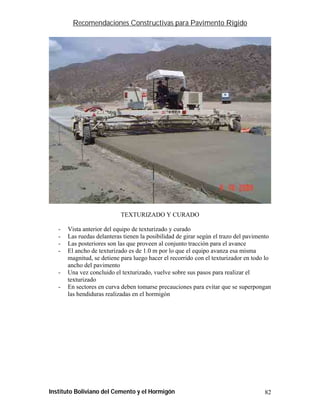 Recomendaciones Constructivas para Pavimento Rígido




                            TEXTURIZADO Y CURADO

   -   Vista anterior del equipo de texturizado y curado
   -   Las ruedas delanteras tienen la posibilidad de girar según el trazo del pavimento
   -   Las posteriores son las que proveen al conjunto tracción para el avance
   -   El ancho de texturizado es de 1.0 m por lo que el equipo avanza esa misma
       magnitud, se detiene para luego hacer el recorrido con el texturizador en todo lo
       ancho del pavimento
   -   Una vez concluido el texturizado, vuelve sobre sus pasos para realizar el
       texturizado
   -   En sectores en curva deben tomarse precauciones para evitar que se superpongan
       las hendiduras realizadas en el hormigón




Instituto Boliviano del Cemento y el Hormigón                                        82
 