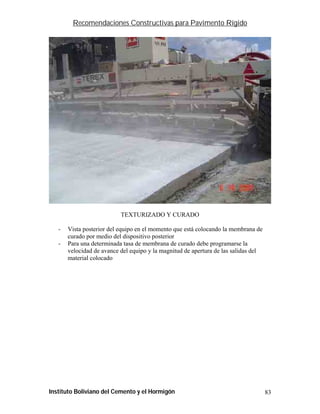 Recomendaciones Constructivas para Pavimento Rígido




                           TEXTURIZADO Y CURADO

   -   Vista posterior del equipo en el momento que está colocando la membrana de
       curado por medio del dispositivo posterior
   -   Para una determinada tasa de membrana de curado debe programarse la
       velocidad de avance del equipo y la magnitud de apertura de las salidas del
       material colocado




Instituto Boliviano del Cemento y el Hormigón                                        83
 