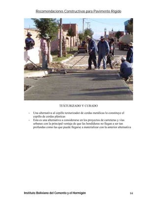 Recomendaciones Constructivas para Pavimento Rígido




                            TEXTURIZADO Y CURADO

   -   Una alternativa al cepillo texturizador de cerdas metálicas lo constituye el
       cepillo de cerdas plásticas
   -   Esta es una alternativa a considerarse en los proyectos de carreteras y vías
       urbanas con la principal ventaja de que las hendiduras no llegan a ser tan
       profundas como las que puede llegarse a materializar con la anterior alternativa




Instituto Boliviano del Cemento y el Hormigón                                         84
 