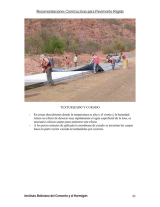 Recomendaciones Constructivas para Pavimento Rígido




                           TEXTURIZADO Y CURADO

   -   En zonas descubiertas donde la temperatura es alta y el viento y la humedad
       tienen un efecto de desecar muy rápidamente el agua superficial de la losa, es
       necesario colocar carpas para aminorar este efecto
   -   A los pocos minutos de aplicada la membrana de curado se arrastran las carpas
       hacia la parte recién vaciada levantándolas por sectores




Instituto Boliviano del Cemento y el Hormigón                                       85
 