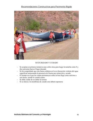 Recomendaciones Constructivas para Pavimento Rígido




                            TEXTURIZADO Y CURADO

   -   Se acopian en primera instancia unas sobre otras para luego levantarlas entre 8 y
       diez personas hacia el lugar deseado
   -   Se ha comprobado que esta faena colabora en la no disecación violenta del agua
       superficial aminorando la presencia de fisuras por retracción y secado
   -   El tiempo en el que las carpas permanecen sobre la losa llega como máximo a
       seis horas, siendo lo común cuatro
   -   Se debe cuidar de no dañar la textura
   -   Si se afecta a la membrana de curado esta deberá reponerse




Instituto Boliviano del Cemento y el Hormigón                                         86
 