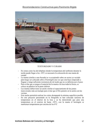 Recomendaciones Constructivas para Pavimento Rígido




                            TEXTURIZADO Y CURADO

   -   En zonas como las del altiplano donde la temperatura del ambiente durante la
       noche puede llegar a los -10°C es necesario la colocación de una manta de
       curado
   -   La manta (similar a una frazada) se va acopiando sobre un sector ya vaciado
       para luego ser colocada sobre el hormigón una vez que esta haya empezado a
       fraguar y tenga suficiente resistencia de tal modo que no se deforme por el peso
   -   Para evitar que se pegue el material de la manta a la losa todavía fresca, se
       coloca un plástico en la parte inferior
   -   Las mantas deben tener un ancho similar al espaciamiento de las juntas
       transversales más un traslape para evitar que el frío penetre en la unión con las
       vecinas
   -   Este ancho permitirá realizar los cortes destapando la mínima superficie posible
   -   En este proyecto presentado en la fotografía se han colocado sensores de
       temperatura en el interior de la losa y se ha demostrado que para una
       temperatura en el exterior de hasta -10°C, con la manta el hormigón se
       mantienen temperaturas por encima de los 8°C




Instituto Boliviano del Cemento y el Hormigón                                        87
 