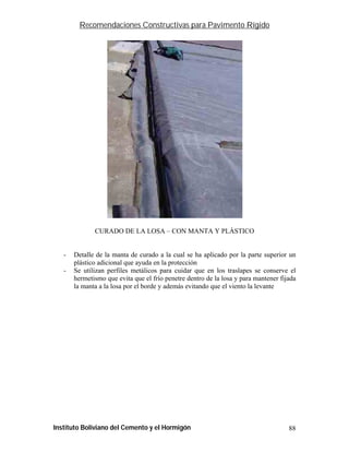Recomendaciones Constructivas para Pavimento Rígido




              CURADO DE LA LOSA – CON MANTA Y PLÁSTICO


   -   Detalle de la manta de curado a la cual se ha aplicado por la parte superior un
       plástico adicional que ayuda en la protección
   -   Se utilizan perfiles metálicos para cuidar que en los traslapes se conserve el
       hermetismo que evita que el frío penetre dentro de la losa y para mantener fijada
       la manta a la losa por el borde y además evitando que el viento la levante




Instituto Boliviano del Cemento y el Hormigón                                        88
 