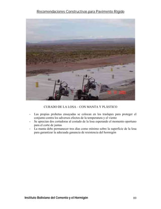 Recomendaciones Constructivas para Pavimento Rígido




              CURADO DE LA LOSA – CON MANTA Y PLÁSTICO

   -   Las propias probetas ensayadas se colocan en los traslapes para proteger el
       conjunto contra los adversos efectos de la temperatura y el viento
   -   Se aprecian dos cortadoras al costado de la losa esperando el momento oportuno
       para el corte de juntas
   -   La manta debe permanecer tres días como mínimo sobre la superficie de la losa
       para garantizar la adecuada ganancia de resistencia del hormigón




Instituto Boliviano del Cemento y el Hormigón                                     89
 