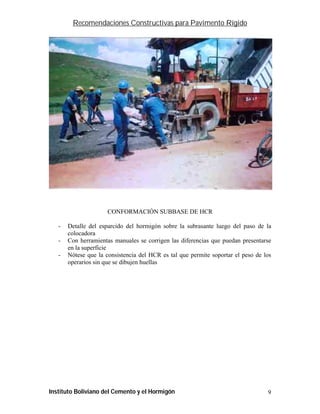 Recomendaciones Constructivas para Pavimento Rígido




                      CONFORMACIÓN SUBBASE DE HCR

   -   Detalle del esparcido del hormigón sobre la subrasante luego del paso de la
       colocadora
   -   Con herramientas manuales se corrigen las diferencias que puedan presentarse
       en la superficie
   -   Nótese que la consistencia del HCR es tal que permite soportar el peso de los
       operarios sin que se dibujen huellas




Instituto Boliviano del Cemento y el Hormigón                                     9
 