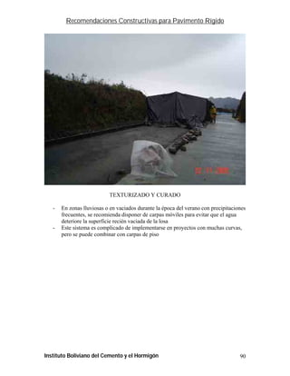 Recomendaciones Constructivas para Pavimento Rígido




                           TEXTURIZADO Y CURADO

   -   En zonas lluviosas o en vaciados durante la época del verano con precipitaciones
       frecuentes, se recomienda disponer de carpas móviles para evitar que el agua
       deteriore la superficie recién vaciada de la losa
   -   Este sistema es complicado de implementarse en proyectos con muchas curvas,
       pero se puede combinar con carpas de piso




Instituto Boliviano del Cemento y el Hormigón                                       90
 