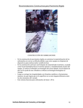 Recomendaciones Constructivas para Pavimento Rígido




                      CONSTRUCCIÓN DE SOBREANCHOS

   -   En la construcción de pavimentos rígidos en carreteras la materialización de los
       sobreanchos en curvas se dificulta debido a que estos equipos no disponen de
       dispositivos para realizar ancho variable de losa
   -   En la construcción carril por carril después de materializado el primero, se puede
       correr la pavimentadora hacia el extremo opuesto y simultáneamente al paso del
       equipo, se realiza el rellenado con hormigón del sector faltante, de tal manera de
       que con la ayuda de una vibradora se obtiene un hormigón homogéneo al
       vaciado
   -   Luego se corrigen las irregularidades con frotachos metálicos y herramientas
       menores, las que logran que en la superficie no se note ninguna diferencia entre
       los dos momentos del vaciado
   -   Este sistema funciona para sobreanchos de hasta 1.20 m




Instituto Boliviano del Cemento y el Hormigón                                         92
 