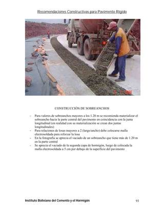Recomendaciones Constructivas para Pavimento Rígido




                      CONSTRUCCIÓN DE SOBREANCHOS

   -   Para valores de sobreanchos mayores a los 1.20 m se recomienda materializar el
       sobreancho hacia la parte central del pavimento en coincidencia con la junta
       longitudinal (en realidad con su materialización se crean dos juntas
       longitudinales)
   -   Para relaciones de losas mayores a 2 (largo/ancho) debe colocarse malla
       electrosoldada para reforzar la losa
   -   En la fotografía se aprecia el vaciado de un sobreancho que tiene más de 1.20 m
       en la parte central
   -   Se aprecia el vaciado de la segunda capa de hormigón, luego de colocada la
       malla electrosoldada a 5 cm por debajo de la superficie del pavimento




Instituto Boliviano del Cemento y el Hormigón                                       93
 