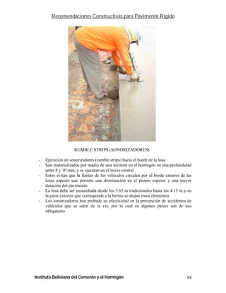 Recomendaciones Constructivas para Pavimento Rígido




                      RUMBLE STRIPS (SONORIZADORES)

  -   Ejecución de sonorizadores (rumble strips) hacia el borde de la losa
  -   Son materializados por medio de una incisión en el hormigón en una profundidad
      entre 8 y 10 mm, y se ejecutan en el tercio central
  -   Estos evitan que la llantas de los vehículos circulen por el borde exterior de las
      losas aspecto que permite una disminución en el propio espesor y una mayor
      duración del pavimento
  -   La losa debe ser ensanchada desde los 3.65 m tradicionales hasta los 4.15 m y en
      la parte exterior que corresponde a la berma se alojan estos elementos
  -   Los sonorizadores han probado su efectividad en la prevención de accidentes de
      vehículos que se salen de la vía, por lo cual en algunos países son de uso
      obligatorio




Instituto Boliviano del Cemento y el Hormigón                                        94
 