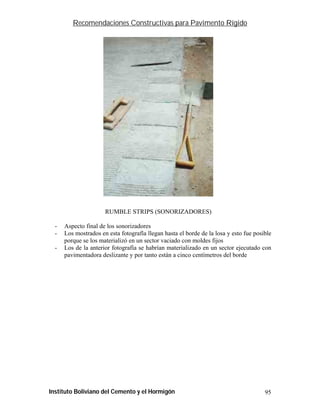 Recomendaciones Constructivas para Pavimento Rígido




                      RUMBLE STRIPS (SONORIZADORES)

  -   Aspecto final de los sonorizadores
  -   Los mostrados en esta fotografía llegan hasta el borde de la losa y esto fue posible
      porque se los materializó en un sector vaciado con moldes fijos
  -   Los de la anterior fotografía se habrían materializado en un sector ejecutado con
      pavimentadora deslizante y por tanto están a cinco centímetros del borde




Instituto Boliviano del Cemento y el Hormigón                                          95
 
