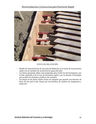 Recomendaciones Constructivas para Pavimento Rígido




                             JUNTA DE DILATACIÓN

  -   Detalle de materialización de una junta de dilatación en la unión de un pavimento
      rígido con un sumidero de recolección de aguas pluviales
  -   Las barras pasajuntas deben estar preparadas para recibir los dos hormigones, por
      el lado izquierdo el de la losa de pavimento rígido y por la derecha el hormigón
      que recubre los elementos metálicos del sumidero
  -   Las barras en las partes finales tienen un manguito que permite movimientos de
      hasta 20 mm para evitar fisuras por movimientos de cambios de temperatura y
      retracción




Instituto Boliviano del Cemento y el Hormigón                                       96
 