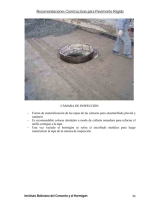 Recomendaciones Constructivas para Pavimento Rígido




                            CÁMARA DE INSPECCIÓN

  -   Forma de materialización de las tapas de las cámaras para alcantarillado pluvial y
      sanitario
  -   Es recomendable colocar alrededor a modo de collarín armadura para reforzar el
      anillo contiguo a la tapa
  -   Una vez vaciado el hormigón se retira el encofrado metálico para luego
      materializar la tapa de la cámara de inspección




Instituto Boliviano del Cemento y el Hormigón                                        98
 