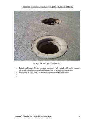 Recomendaciones Constructivas para Pavimento Rígido




                       TAPA CÁMARA DE INSPECCIÓN

  -   Detalle del hueco dejado (cámara superior) y el vaciado del anillo con otro
      encofrado metálico (cámara inferior) para que la tapa ajuste exactamente
  -   El anillo debe reforzarse con armadura para una mayor durabilidad
  -
  -




Instituto Boliviano del Cemento y el Hormigón                                 99
 