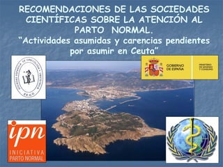 RECOMENDACIONES DE LAS SOCIEDADES
  CIENTÍFICAS SOBRE LA ATENCIÓN AL
             PARTO NORMAL.
“Actividades asumidas y carencias pendientes
            por asumir en Ceuta”
 