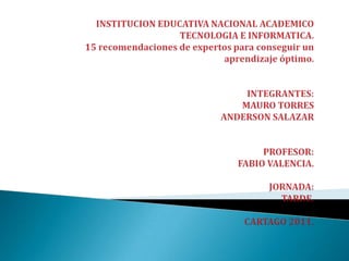 INSTITUCION EDUCATIVA NACIONAL ACADEMICOTECNOLOGIA E INFORMATICA.15 recomendaciones de expertos para conseguir un aprendizaje óptimo.INTEGRANTES:MAURO TORRESANDERSON SALAZARPROFESOR:FABIO VALENCIA.JORNADA:TARDE.CARTAGO 2011. 
