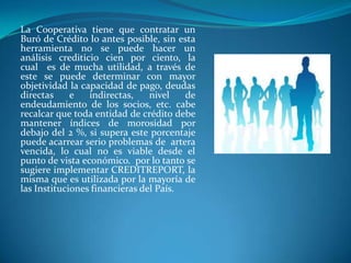 La Cooperativa tiene que contratar un
Buró de Crédito lo antes posible, sin esta
herramienta no se puede hacer un
análisis crediticio cien por ciento, la
cual es de mucha utilidad, a través de
este se puede determinar con mayor
objetividad la capacidad de pago, deudas
directas     e   indirectas,    nivel   de
endeudamiento de los socios, etc. cabe
recalcar que toda entidad de crédito debe
mantener índices de morosidad por
debajo del 2 %, si supera este porcentaje
puede acarrear serio problemas de artera
vencida, lo cual no es viable desde el
punto de vista económico. por lo tanto se
sugiere implementar CREDITREPORT, la
misma que es utilizada por la mayoría de
las Instituciones financieras del País.
 