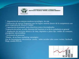 * Adquisición de un sistema moderno tecnológico de caja
* Utilización de nuevos Programas que los logren meterse dentro de la competencia con
otras cooperativa de Ahorro y Crédito
* Capacitación al personal, tanto directivos como a los empleados
*Captación de socios, no solo, docentes del Instituto si no de la ciudadanía en general
* Ampliación de servicios ahorro a la vista, depósitos a plazo fijo, crédito de consumo,
emergentes, microcréditos
* Incremento de personal
*Diseño , de un buen marketing estratégico
Uso de herramientas electrónicas: correo, redes sociales tales como: twitter, facebook,
blogs, canales RSS etc.
 