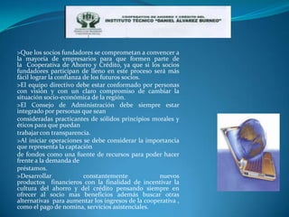 >Que los socios fundadores se comprometan a convencer a
la mayoría de empresarios para que formen parte de
la Cooperativa de Ahorro y Crédito, ya que si los socios
fundadores participan de lleno en este proceso será más
fácil lograr la confianza de los futuros socios.
>El equipo directivo debe estar conformado por personas
con visión y con un claro compromiso de cambiar la
situación socio-económica de la región.
>El Consejo de Administración debe siempre estar
integrado por personas que sean
consideradas practicantes de sólidos principios morales y
éticos para que puedan
trabajar con transparencia.
>Al iniciar operaciones se debe considerar la importancia
que representa la captación
de fondos como una fuente de recursos para poder hacer
frente a la demanda de
préstamos.
>Desarrollar              constantemente           nuevos
productos financieros con la finalidad de incentivar la
cultura del ahorro y del crédito pensando siempre en
ofrecer al socio mas beneficios además buscar otras
alternativas para aumentar los ingresos de la cooperativa ,
como el pago de nomina, servicios asistenciales.
 