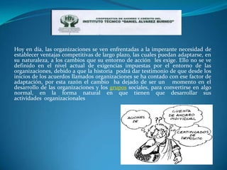 Hoy en día, las organizaciones se ven enfrentadas a la imperante necesidad de
establecer ventajas competitivas de largo plazo, las cuales puedan adaptarse, en
su naturaleza, a los cambios que su entorno de acción les exige. Ello no se ve
definido en el nivel actual de exigencias impuestas por el entorno de las
organizaciones, debido a que la historia podrá dar testimonio de que desde los
inicios de los acuerdos llamados organizaciones se ha contado con ese factor de
adaptación, por esta razón el cambio ha dejado de ser un momento en el
desarrollo de las organizaciones y los grupos sociales, para convertirse en algo
normal, en la forma natural en que tienen que desarrollar sus
actividades organizacionales
 