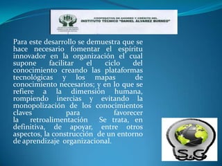 Para este desarrollo se demuestra que se
hace necesario fomentar el espíritu
innovador en la organización el cual
supone      facilitar   el   ciclo    del
conocimiento creando las plataformas
tecnológicas y los mapas               de
conocimiento necesarios; y en lo que se
refiere a la dimensión humana,
rompiendo inercias y evitando la
monopolización de los conocimientos
claves            para          favorecer
la    retroalimentación    Se trata, en
definitiva, de apoyar, entre otros
aspectos, la construcción de un entorno
de aprendizaje organizacional.
 