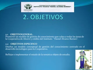 2.1 OBJETIVOGENERAL.
Promover un modelo de gestión de conocimiento que cubra a todas las áreas de
la Cooperativa de Ahorro y crédito del Instituto “Daniel Álvarez Burneo”.

2.2 OBJETIVOS ESPECIFICO
Diseñar un modelo conceptual de gestión del conocimiento centrado en el
desarrollo tecnológico para la Cooperativa.

Reflejar e implementar el estado de la temática objeto de estudio.
 
