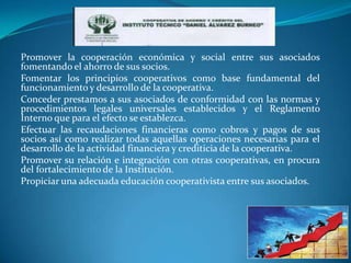 Promover la cooperación económica y social entre sus asociados
fomentando el ahorro de sus socios.
Fomentar los principios cooperativos como base fundamental del
funcionamiento y desarrollo de la cooperativa.
Conceder prestamos a sus asociados de conformidad con las normas y
procedimientos legales universales establecidos y el Reglamento
Interno que para el efecto se establezca.
Efectuar las recaudaciones financieras como cobros y pagos de sus
socios así como realizar todas aquellas operaciones necesarias para el
desarrollo de la actividad financiera y crediticia de la cooperativa.
Promover su relación e integración con otras cooperativas, en procura
del fortalecimiento de la Institución.
Propiciar una adecuada educación cooperativista entre sus asociados.
 