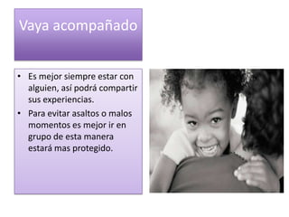 Vaya acompañado


• Es mejor siempre estar con
  alguien, así podrá compartir
  sus experiencias.
• Para evitar asaltos o malos
  momentos es mejor ir en
  grupo de esta manera
  estará mas protegido.
 