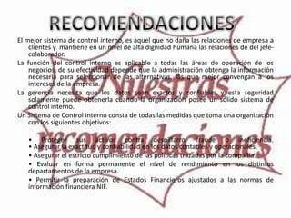 El mejor sistema de control interno, es aquel que no daña las relaciones de empresa a
    clientes y mantiene en un nivel de alta dignidad humana las relaciones de del jefe-
    colaborador.
La función del control interno es aplicable a todas las áreas de operación de los
    negocios, de su efectividad depende que la administración obtenga la información
    necesaria para seleccionar de las alternativas, las que mejor convengan a los
    intereses de la empresa.
La gerencia necesita que los datos sean exactos y confiables y esta seguridad
    solamente puede obtenerla cuando la organización posee un sólido sistema de
    control interno.
Un Sistema de Control Interno consta de todas las medidas que toma una organización
    con los siguientes objetivos:

   • Proteger sus activos contra despilfarro, fraude o ineficiencia.
   • Asegurar la exactitud y confiabilidad en los datos contables y operacionales.
   • Asegurar el estricto cumplimiento de las políticas trazadas por la compañía.
   • Evaluar en forma permanente el nivel de rendimiento en los distintos
   departamentos de la empresa.
   • Permitir la preparación de Estados Financieros ajustados a las normas de
   información financiera NIF.
 